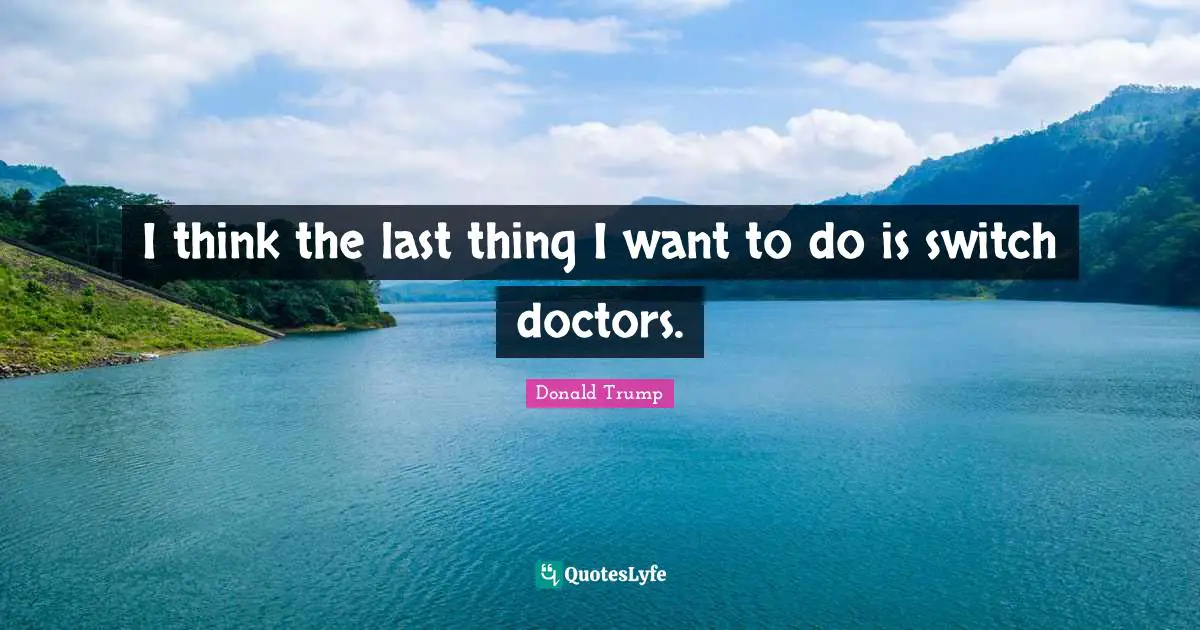 I think the last thing I want to do is switch doctors.