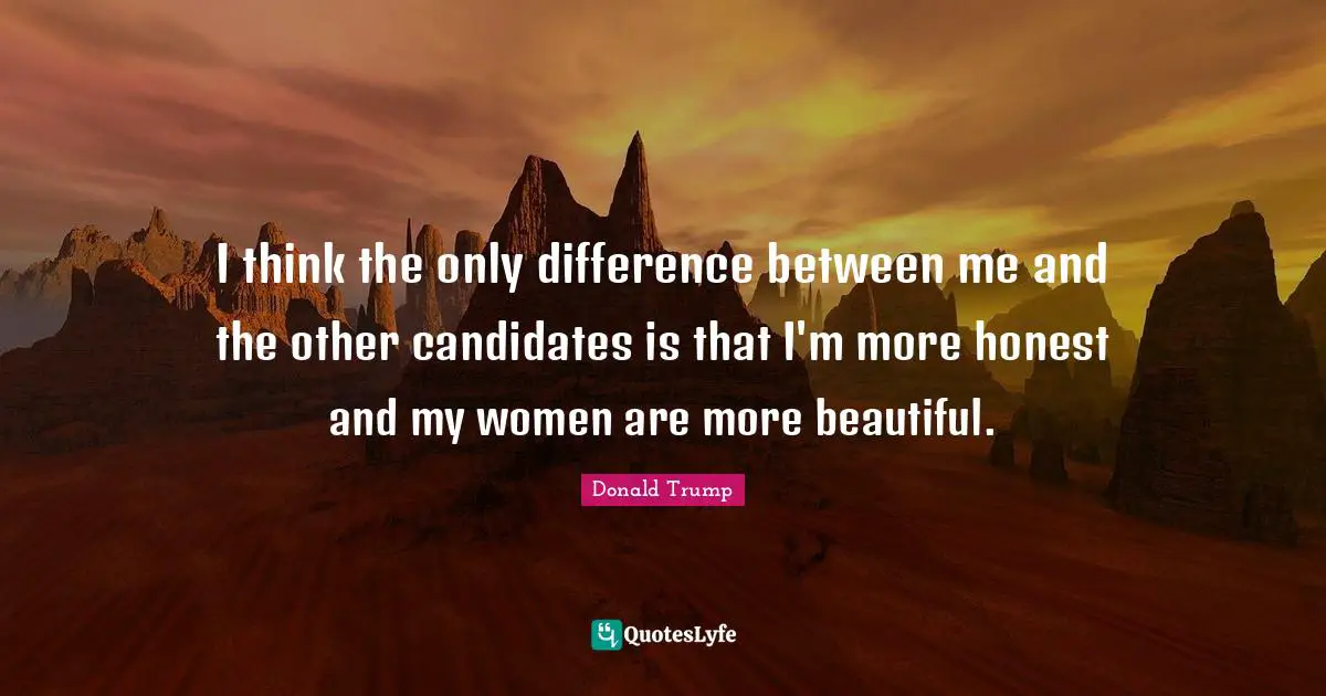 I think the only difference between me and the other candidates is that I'm more honest and my women are more beautiful.