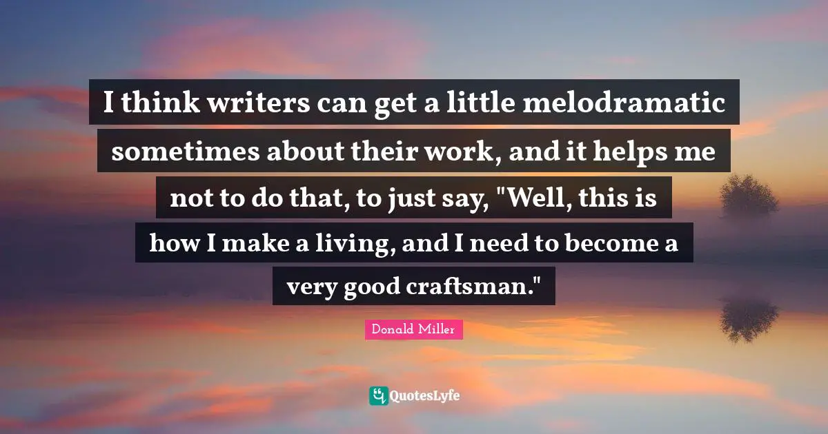 I think writers can get a little melodramatic sometimes about their work, and it helps me not to do that, to just say, "Well, this is how I make a living, and I need to become a very good craftsman."