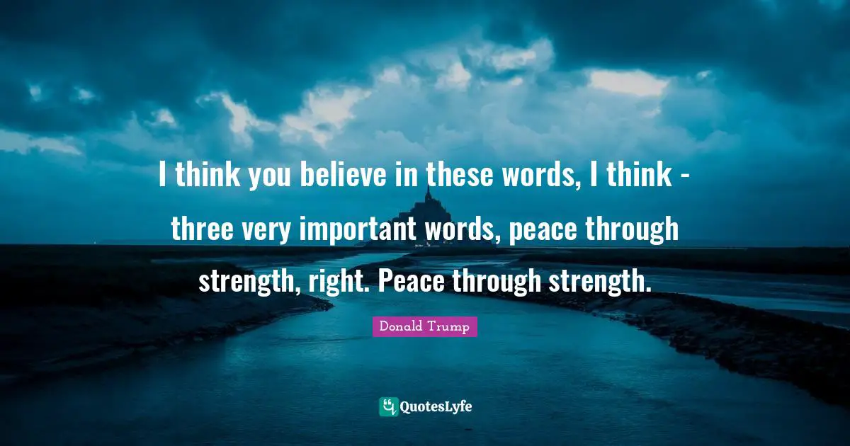 I think you believe in these words, I think - three very important words, peace through strength, right. Peace through strength.