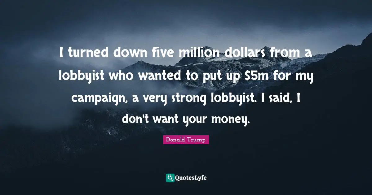 I turned down five million dollars from a lobbyist who wanted to put up $5m for my campaign, a very strong lobbyist. I said, I don't want your money.