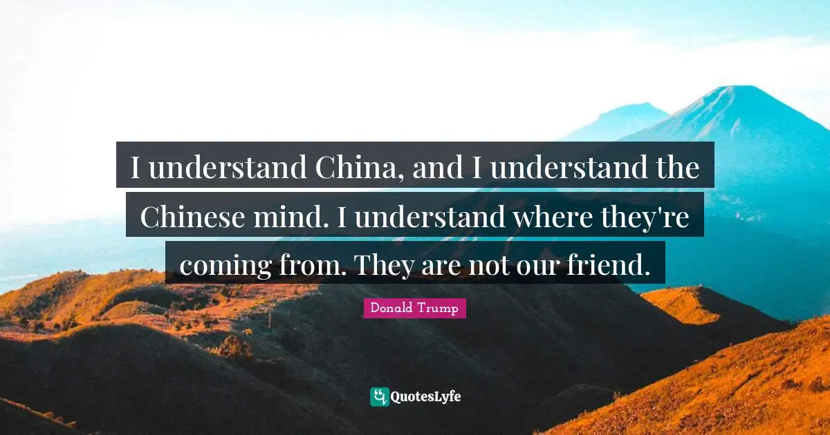I understand China, and I understand the Chinese mind. I understand where they're coming from. They are not our friend.
