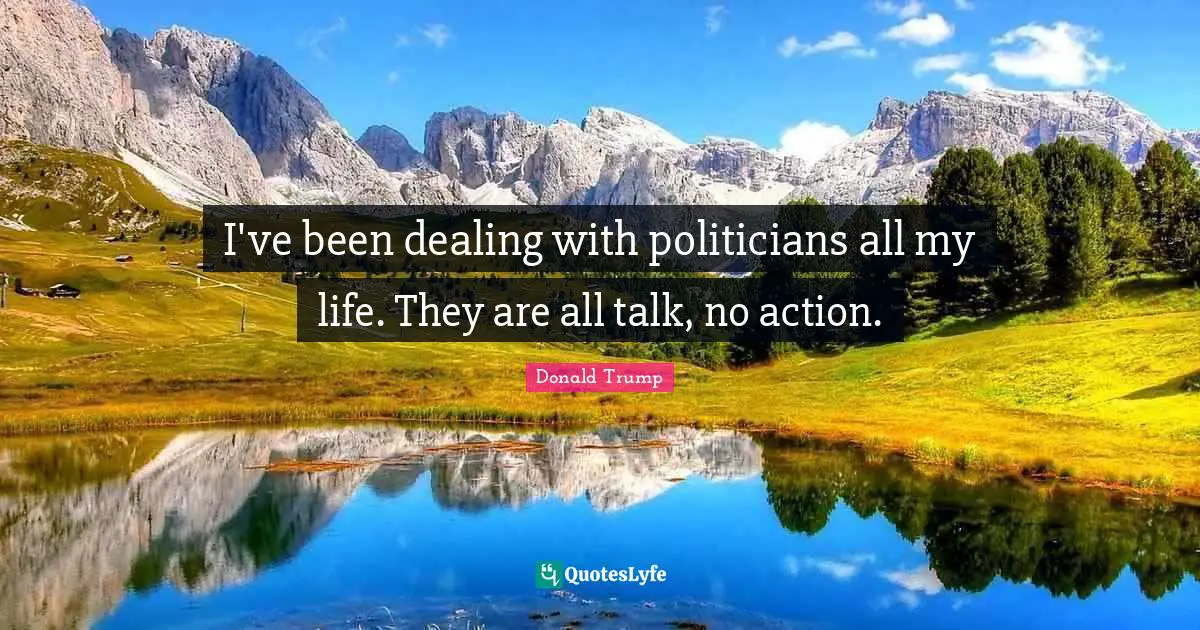 I've been dealing with politicians all my life. They are all talk, no action.
