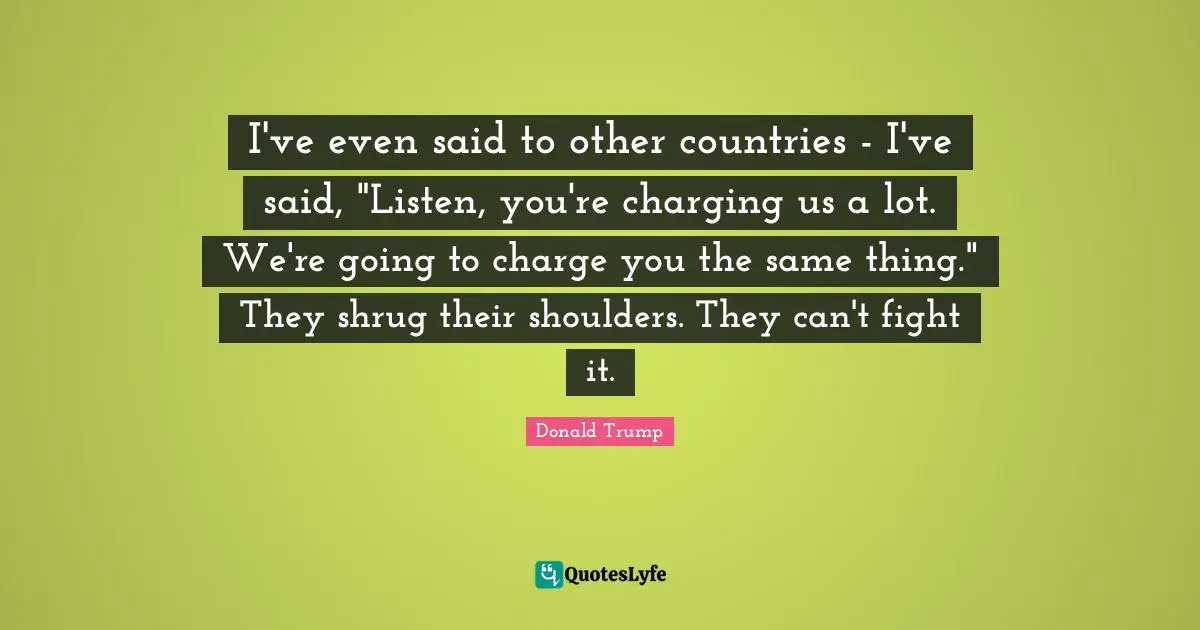 I've even said to other countries - I've said, "Listen, you're charging us a lot. We're going to charge you the same thing." They shrug their shoulders. They can't fight it.