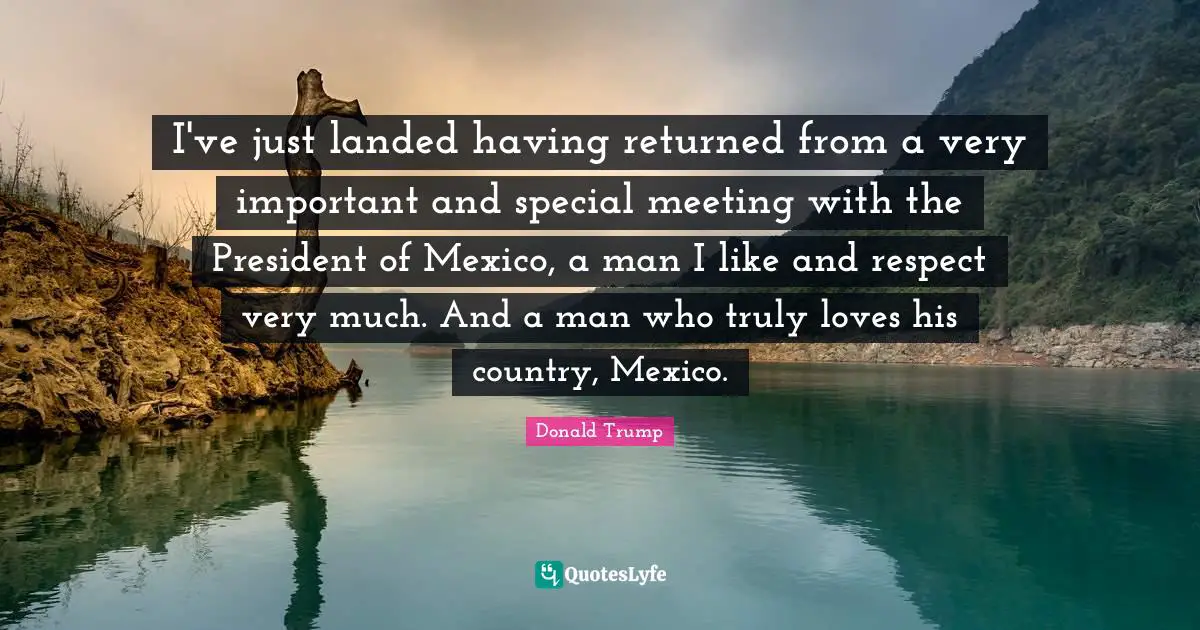I've just landed having returned from a very important and special meeting with the President of Mexico, a man I like and respect very much. And a man who truly loves his country, Mexico.