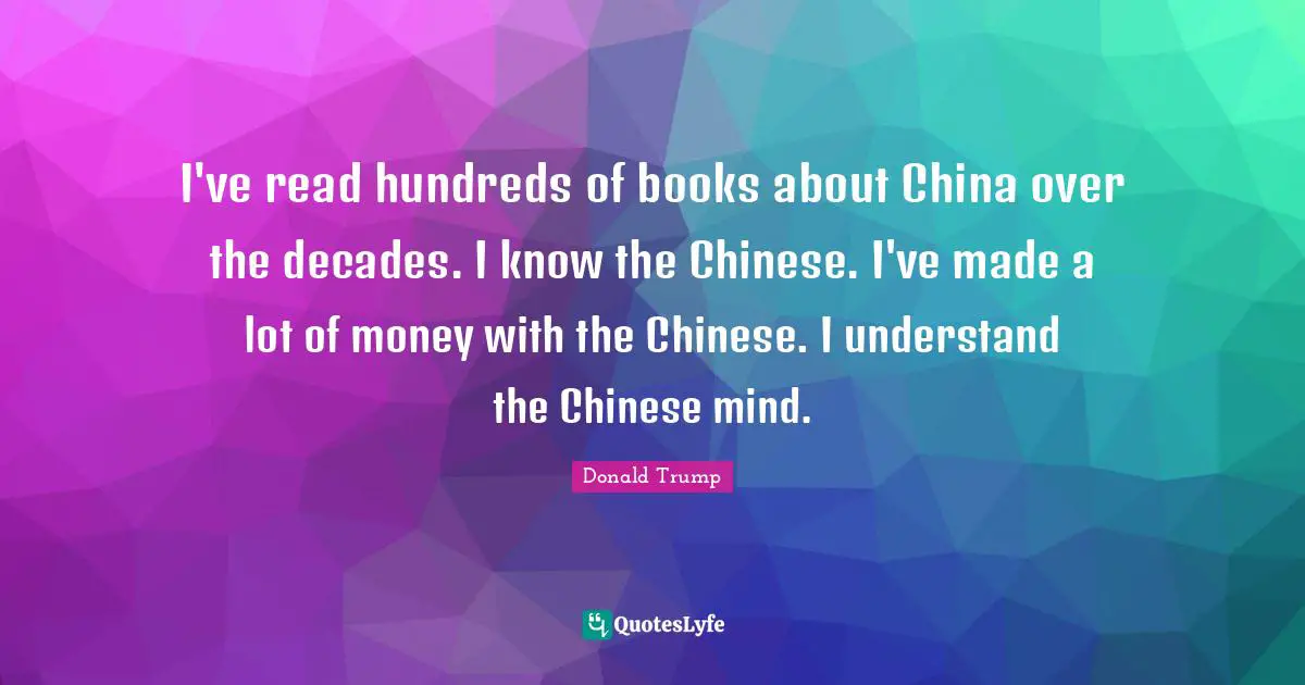 I've read hundreds of books about China over the decades. I know the Chinese. I've made a lot of money with the Chinese. I understand the Chinese mind.