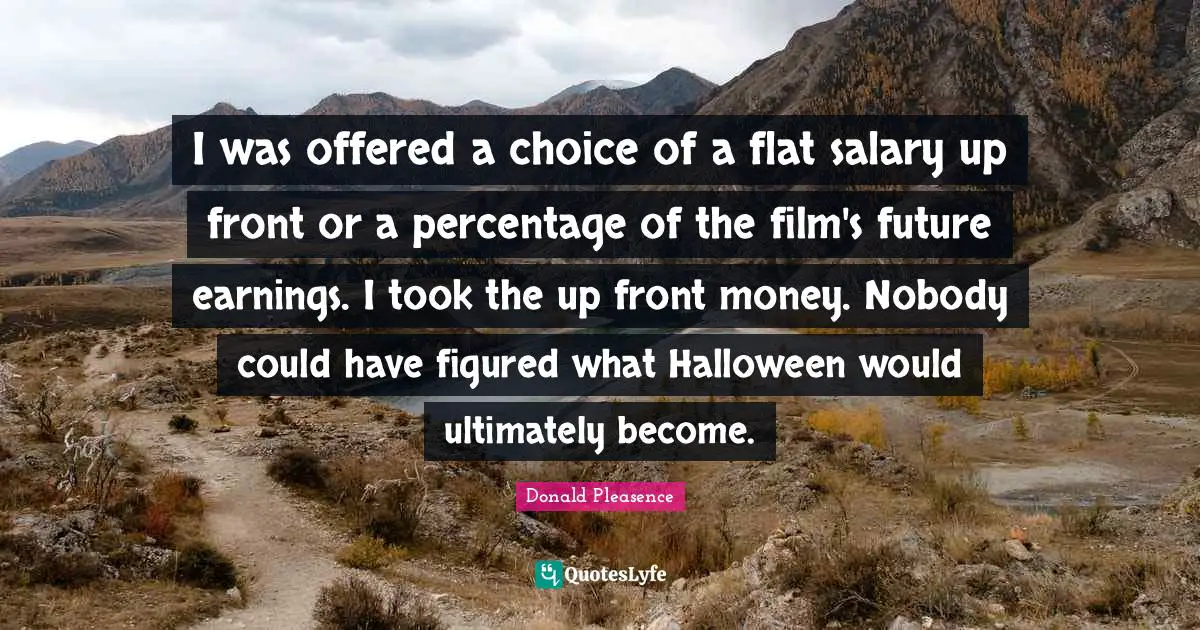 I was offered a choice of a flat salary up front or a percentage of the film's future earnings. I took the up front money. Nobody could have figured what Halloween would ultimately become.