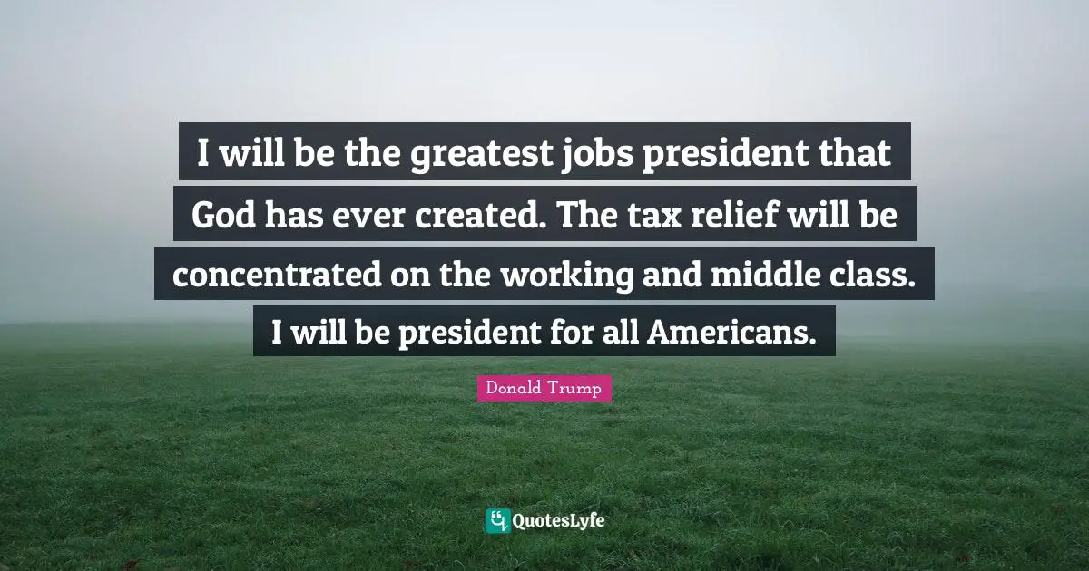 I will be the greatest jobs president that God has ever created. The tax relief will be concentrated on the working and middle class. I will be president for all Americans.