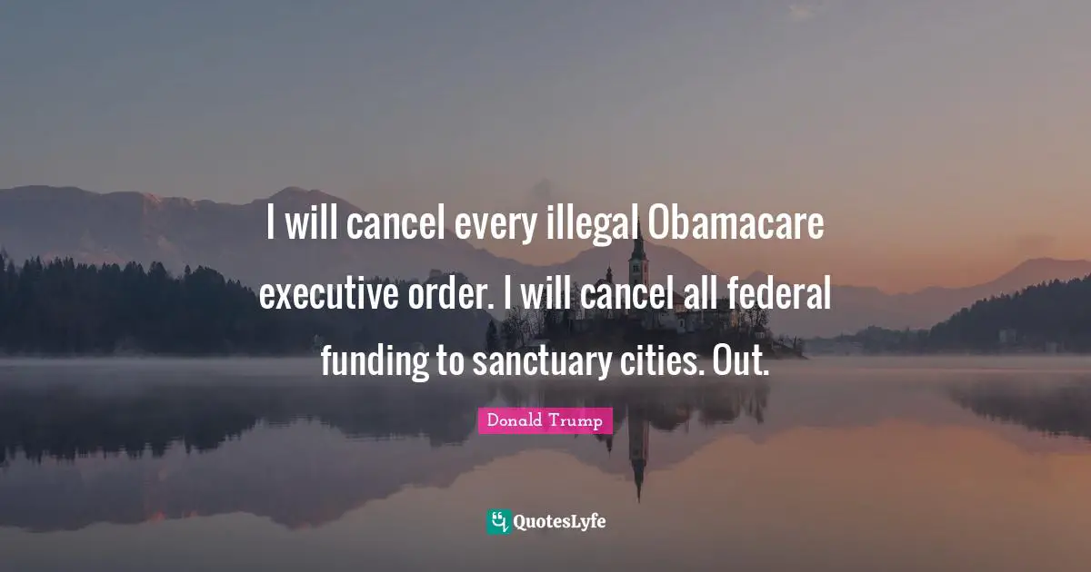 I will cancel every illegal Obamacare executive order. I will cancel all federal funding to sanctuary cities. Out.