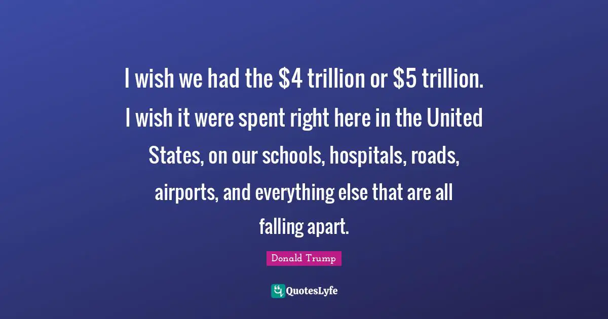 I wish we had the $4 trillion or $5 trillion. I wish it were spent right here in the United States, on our schools, hospitals, roads, airports, and everything else that are all falling apart.