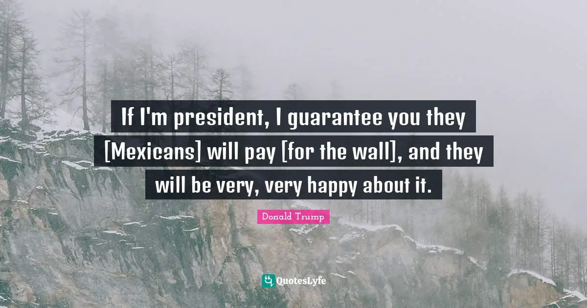 If I'm president, I guarantee you they [Mexicans] will pay [for the wall], and they will be very, very happy about it.