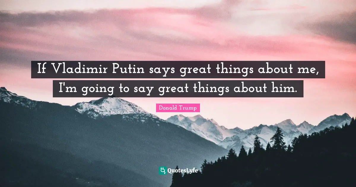 If Vladimir Putin says great things about me, I'm going to say great things about him.
