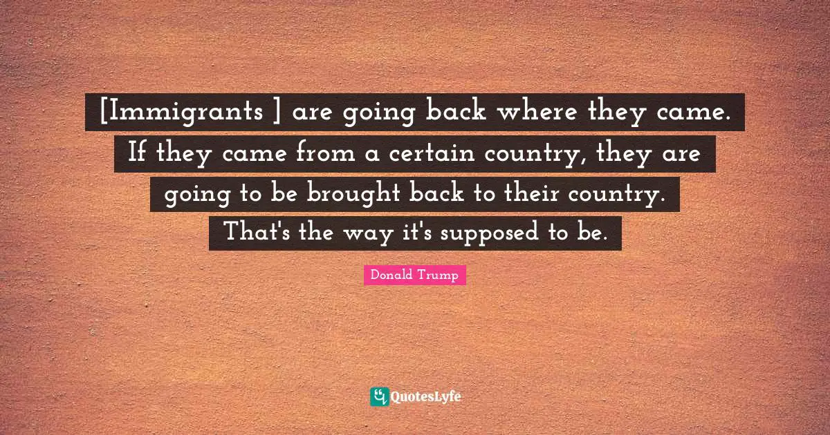 [Immigrants ] are going back where they came. If they came from a certain country, they are going to be brought back to their country. That's the way it's supposed to be.