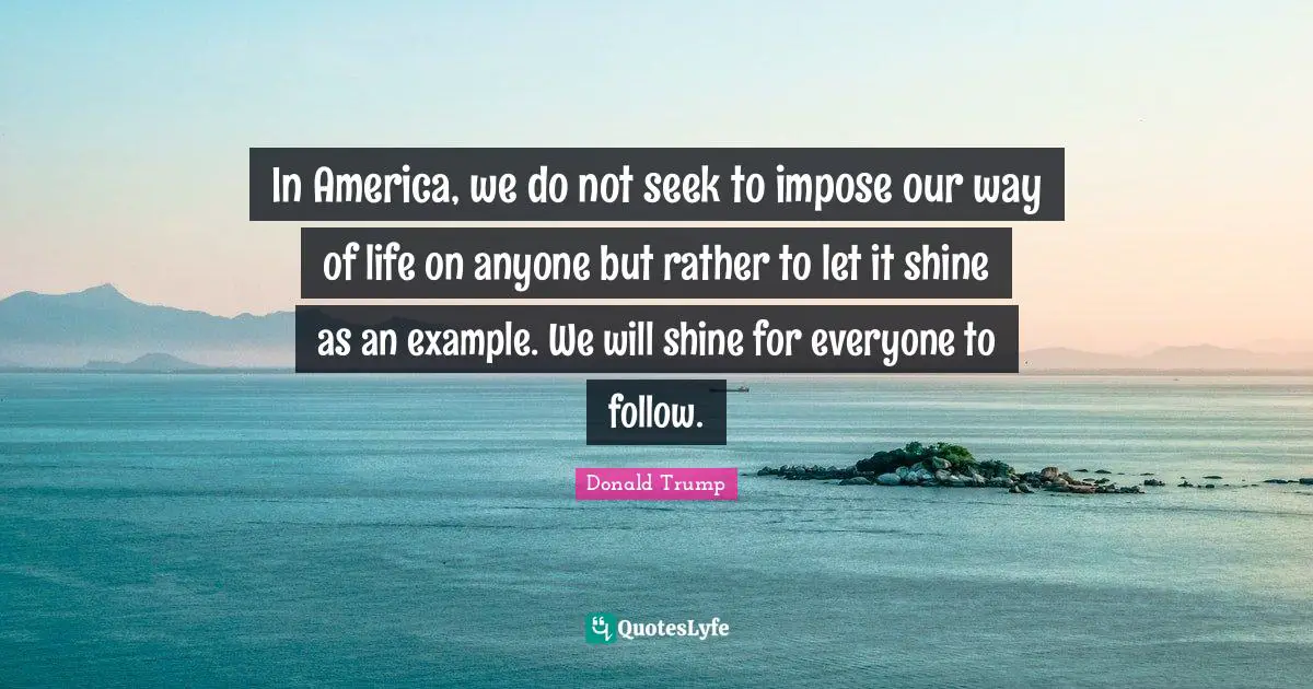 In America, we do not seek to impose our way of life on anyone but rather to let it shine as an example. We will shine for everyone to follow.