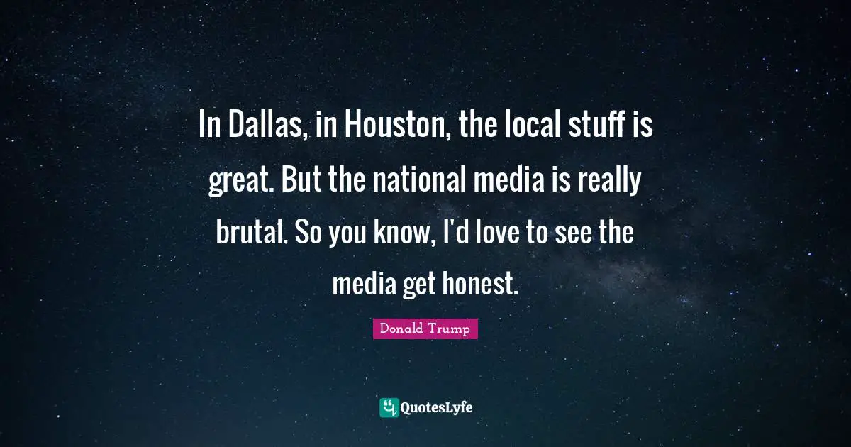 In Dallas, in Houston, the local stuff is great. But the national media is really brutal. So you know, I'd love to see the media get honest.
