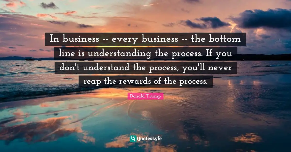 In business -- every business -- the bottom line is understanding the process. If you don't understand the process, you'll never reap the rewards of the process.
