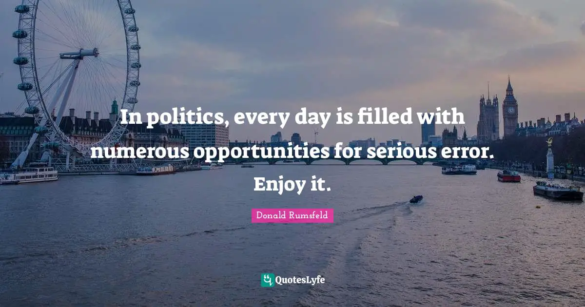 In politics, every day is filled with numerous opportunities for serious error. Enjoy it.