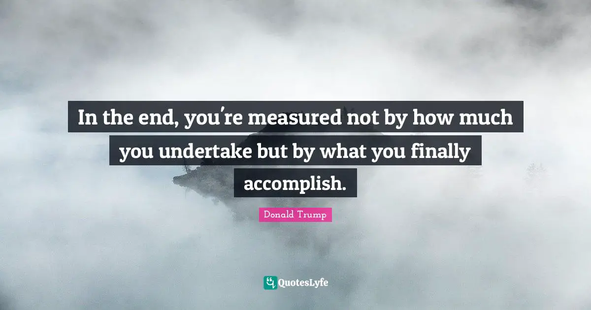 In the end, you're measured not by how much you undertake but by what you finally accomplish.