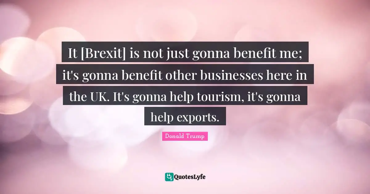 It [Brexit] is not just gonna benefit me; it's gonna benefit other businesses here in the UK. It's gonna help tourism, it's gonna help exports.