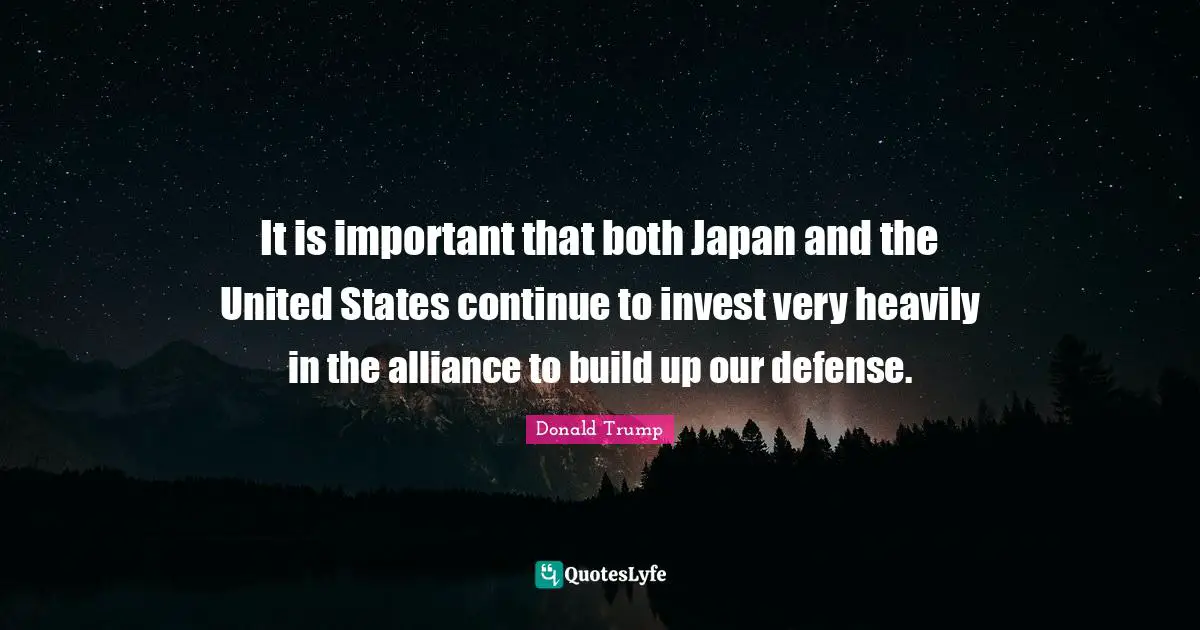 It is important that both Japan and the United States continue to invest very heavily in the alliance to build up our defense.