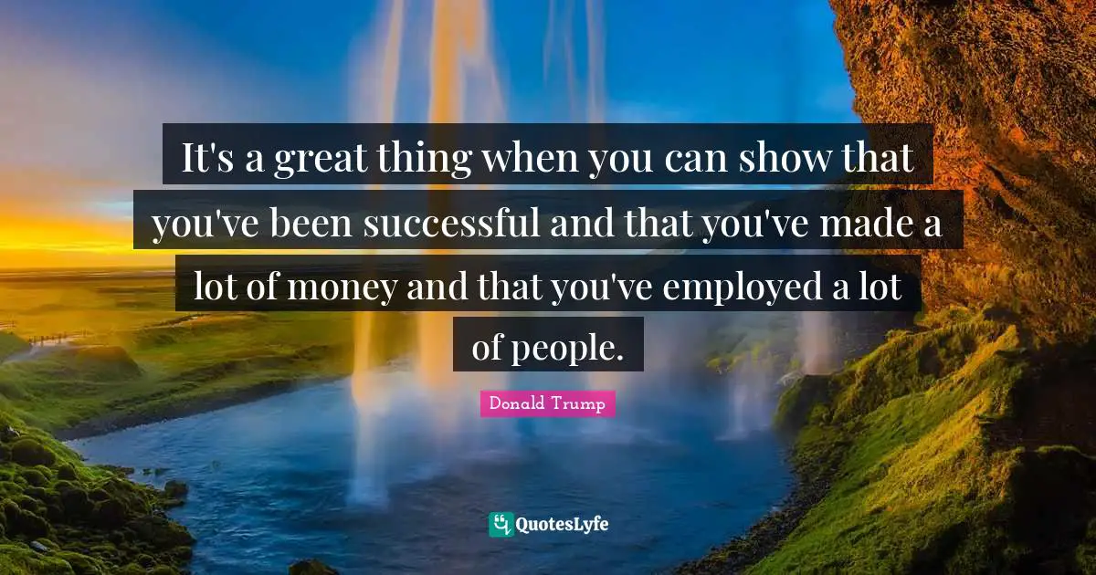 It's a great thing when you can show that you've been successful and that you've made a lot of money and that you've employed a lot of people.