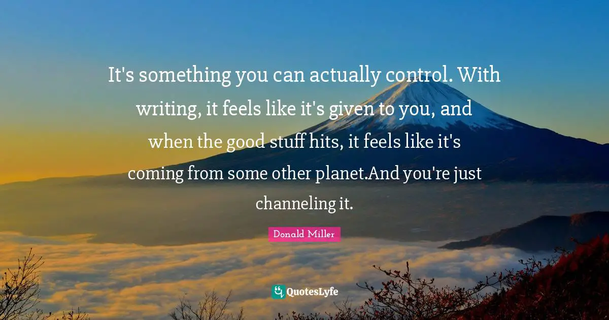 It's something you can actually control. With writing, it feels like it's given to you, and when the good stuff hits, it feels like it's coming from some other planet.And you're just channeling it.