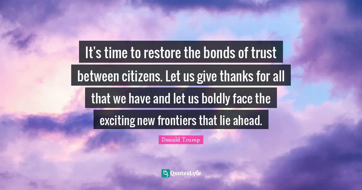 It's time to restore the bonds of trust between citizens. Let us give thanks for all that we have and let us boldly face the exciting new frontiers that lie ahead.