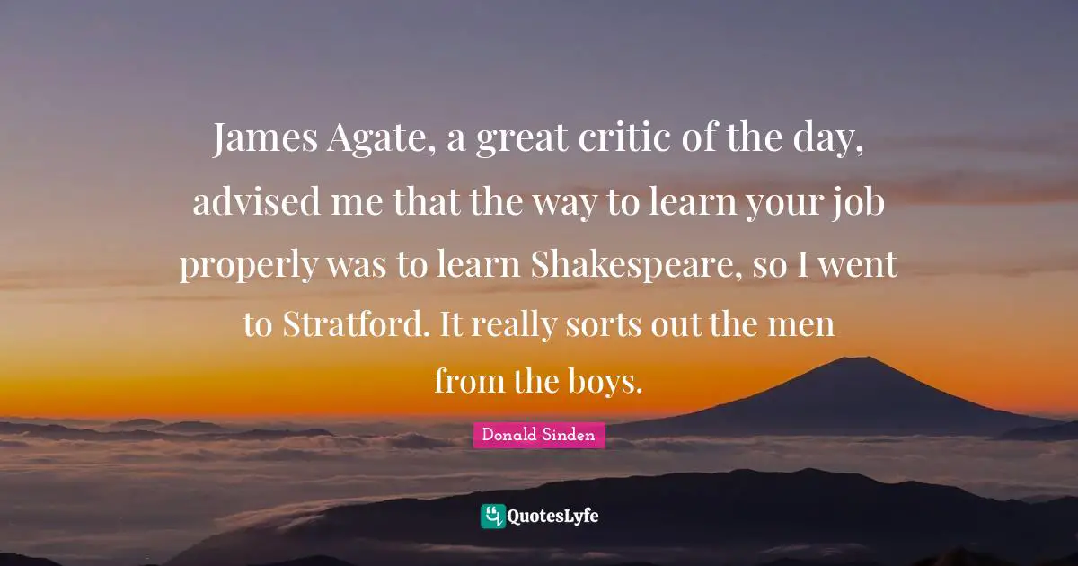 James Agate, a great critic of the day, advised me that the way to learn your job properly was to learn Shakespeare, so I went to Stratford. It really sorts out the men from the boys.
