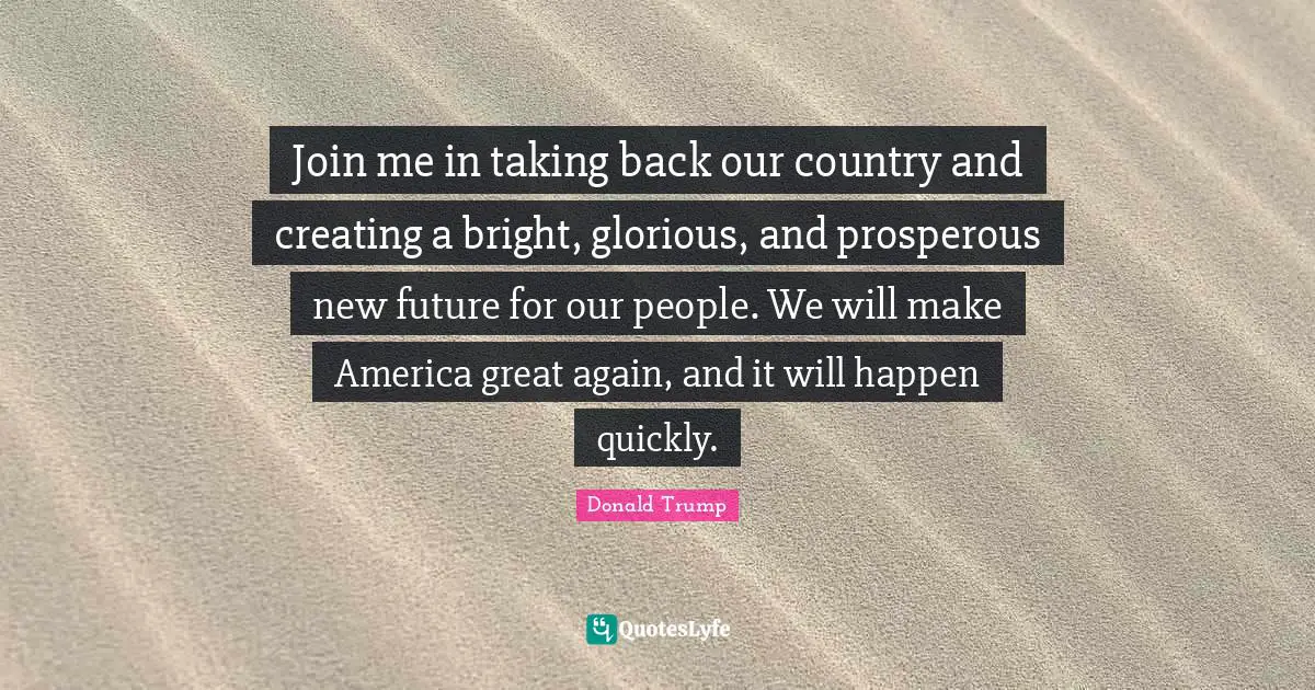 Join me in taking back our country and creating a bright, glorious, and prosperous new future for our people. We will make America great again, and it will happen quickly.