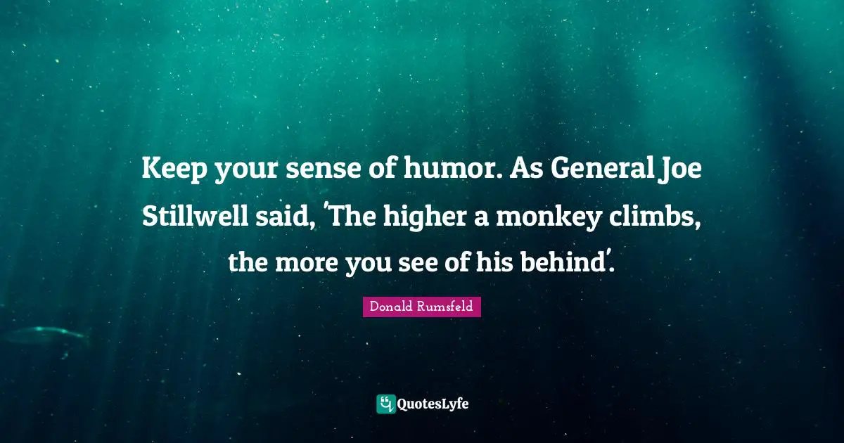 Keep your sense of humor. As General Joe Stillwell said, 'The higher a monkey climbs, the more you see of his behind'.