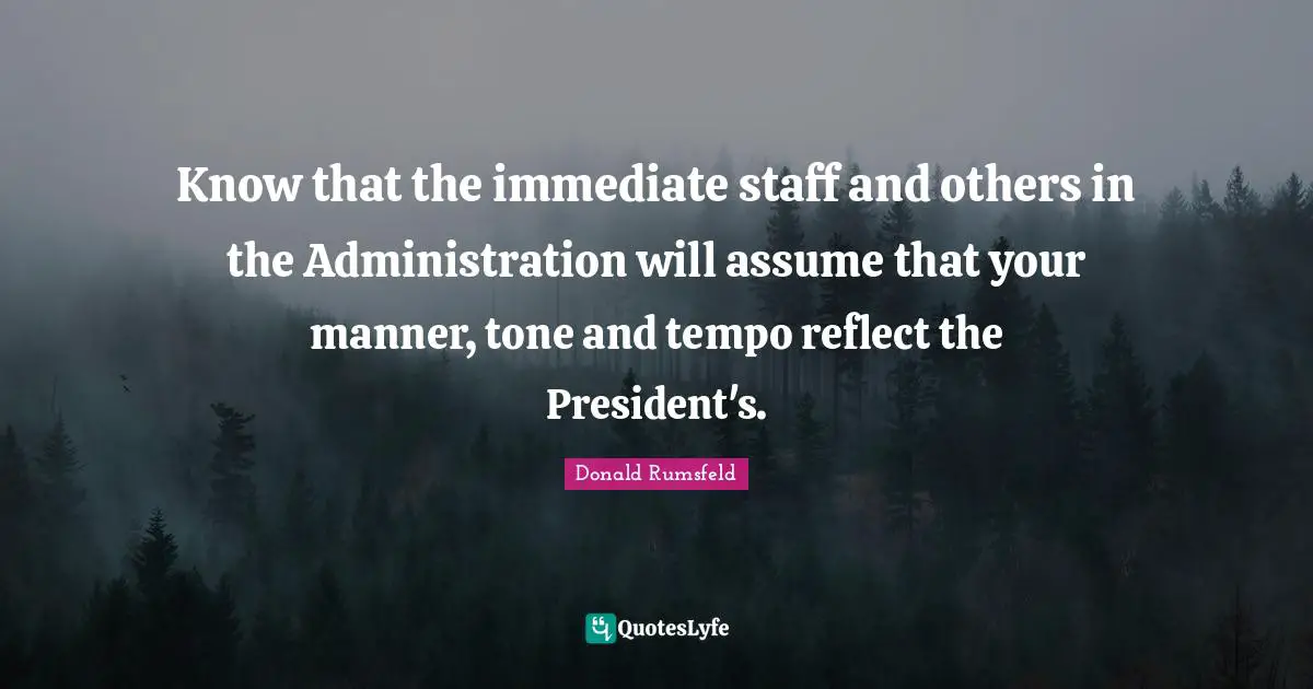 Know that the immediate staff and others in the Administration will assume that your manner, tone and tempo reflect the President's.