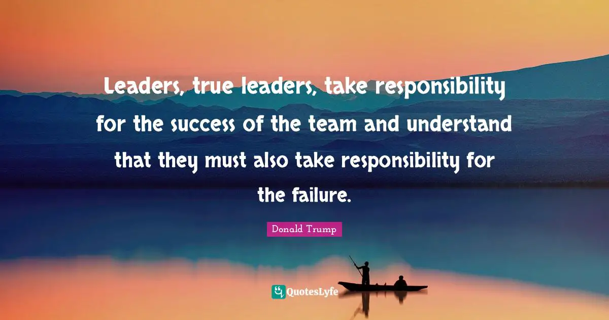 Leaders, true leaders, take responsibility for the success of the team and understand that they must also take responsibility for the failure.