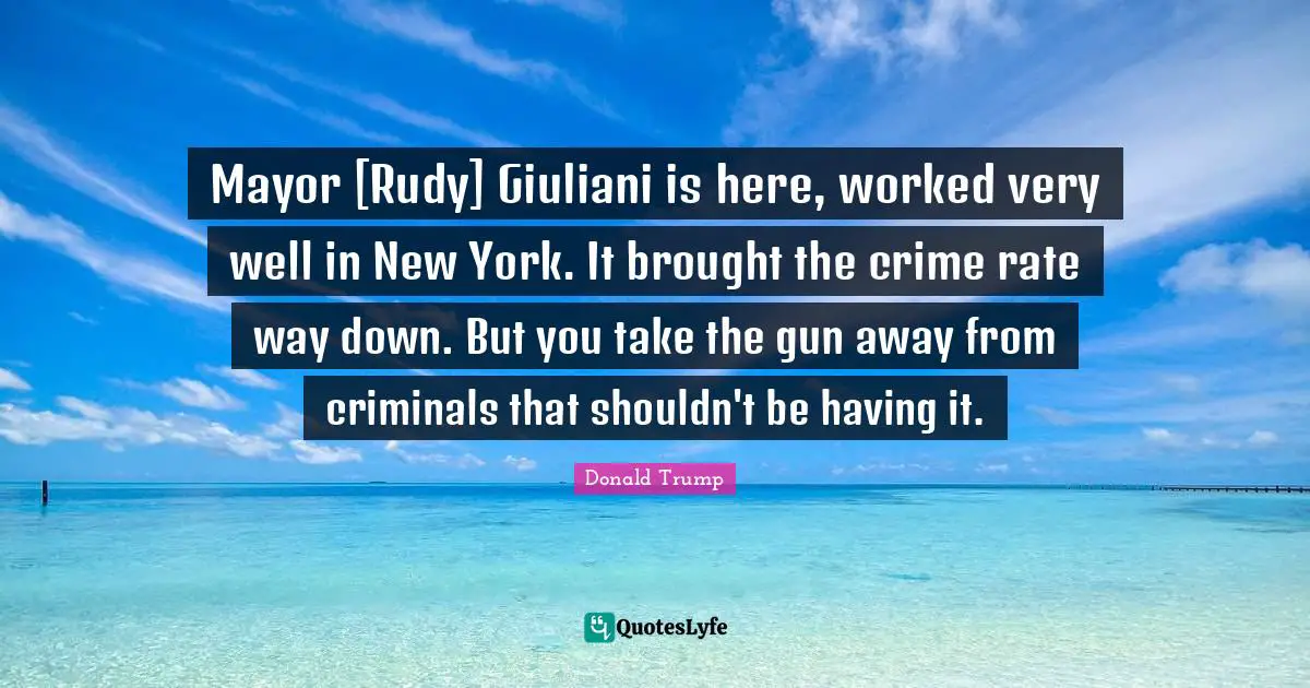 Mayor [Rudy] Giuliani is here, worked very well in New York. It brought the crime rate way down. But you take the gun away from criminals that shouldn't be having it.