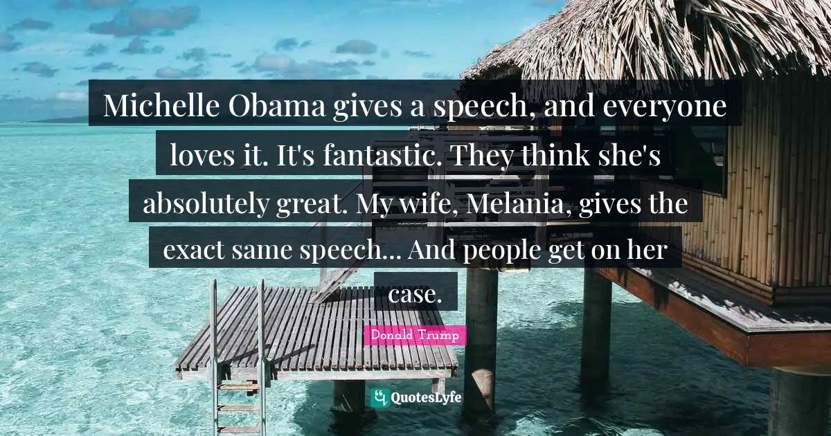 Michelle Obama gives a speech, and everyone loves it. It's fantastic. They think she's absolutely great. My wife, Melania, gives the exact same speech... And people get on her case.