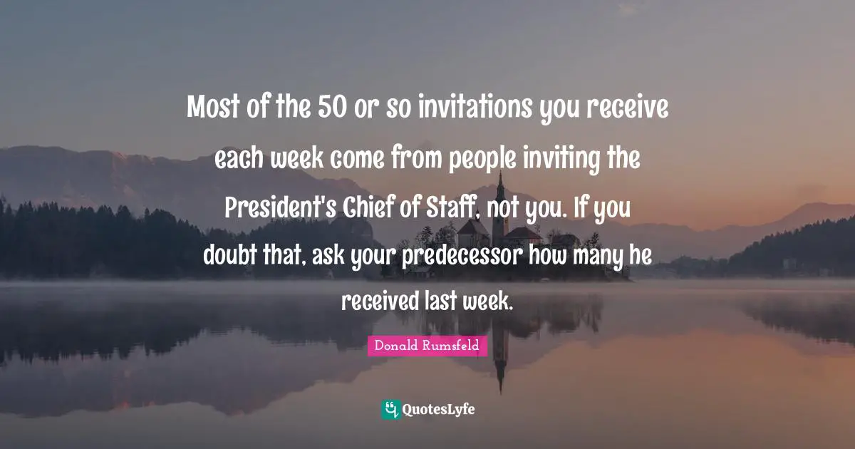 Most of the 50 or so invitations you receive each week come from people inviting the President's Chief of Staff, not you. If you doubt that, ask your predecessor how many he received last week.