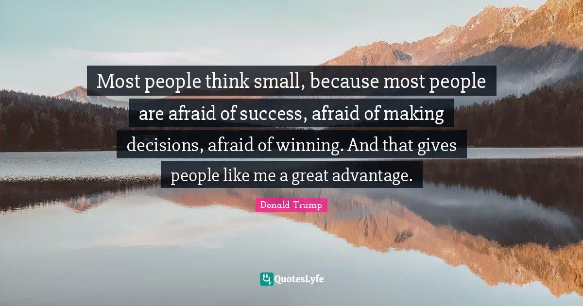 Most people think small, because most people are afraid of success, afraid of making decisions, afraid of winning. And that gives people like me a great advantage.
