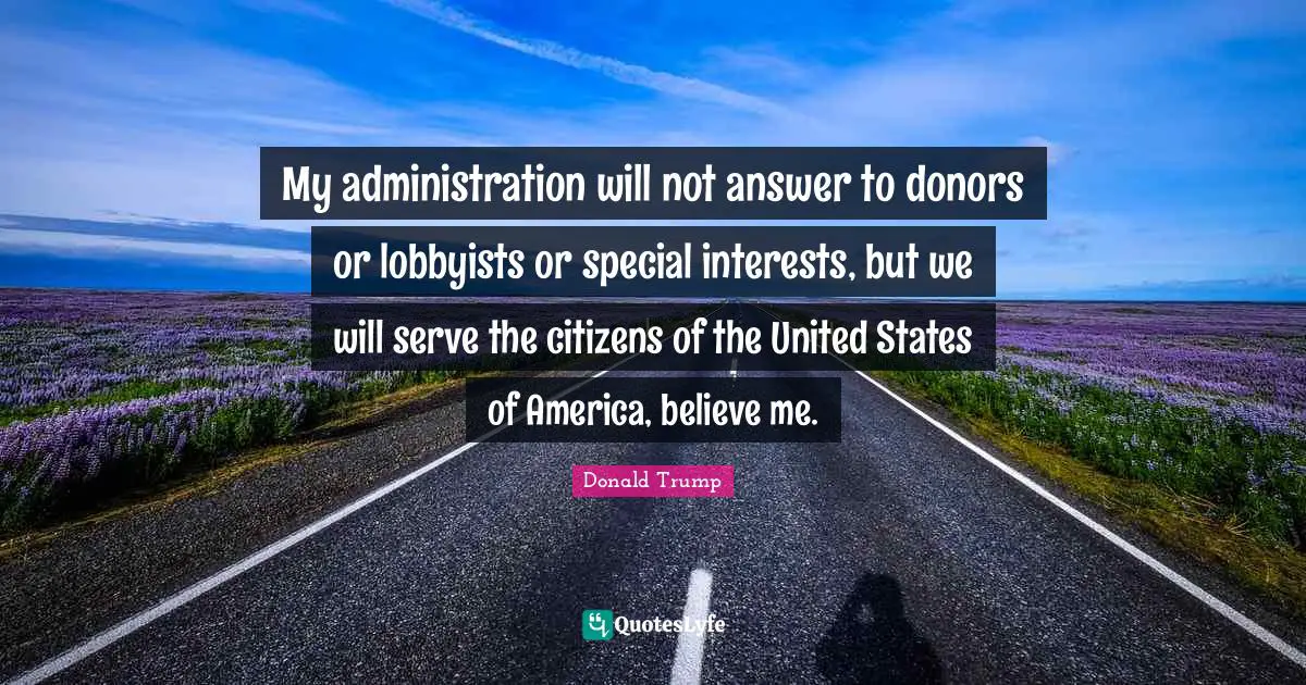 My administration will not answer to donors or lobbyists or special interests, but we will serve the citizens of the United States of America, believe me.