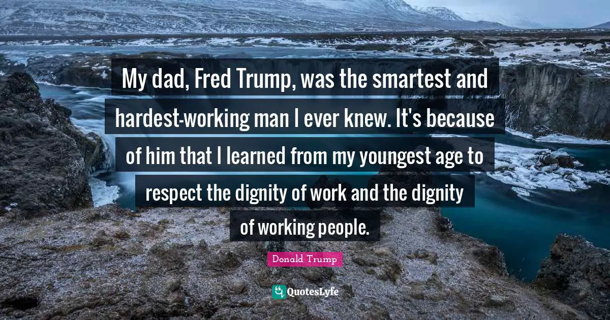 Working Man Quotes: "My dad, Fred Trump, was the smartest and hardest-working man I ever knew. It's because of him that I learned from my youngest age to respect the dignity of work and the dignity of working people."
