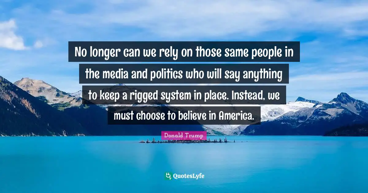 No longer can we rely on those same people in the media and politics who will say anything to keep a rigged system in place. Instead, we must choose to believe in America.