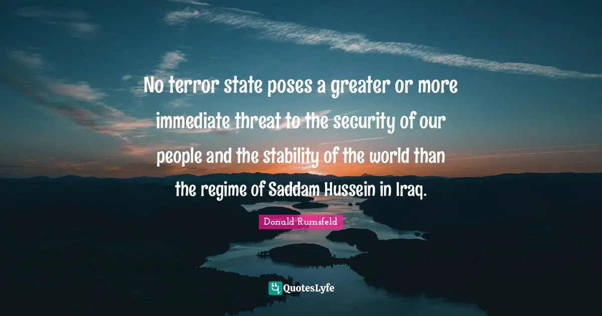 Donald Rumsfeld Quotes: No terror state poses a greater or more immediate threat to the security of our people and the stability of the world than the regime of Saddam Hussein in Iraq.
