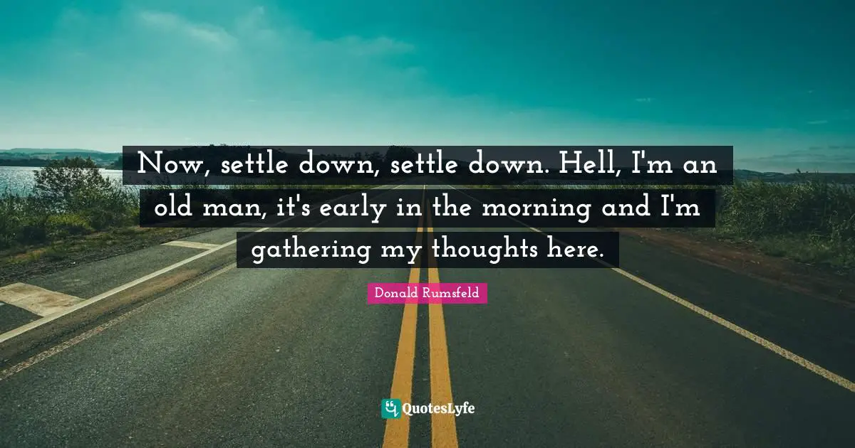 Now, settle down, settle down. Hell, I'm an old man, it's early in the morning and I'm gathering my thoughts here.