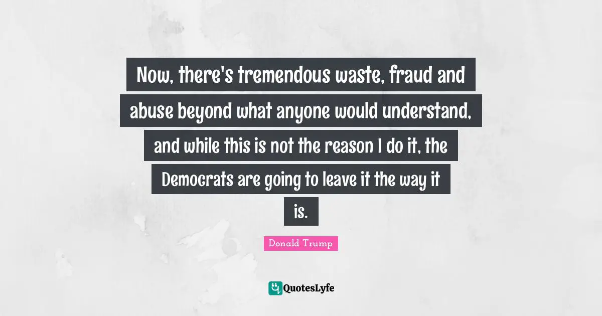 Now, there's tremendous waste, fraud and abuse beyond what anyone would understand, and while this is not the reason I do it, the Democrats are going to leave it the way it is.
