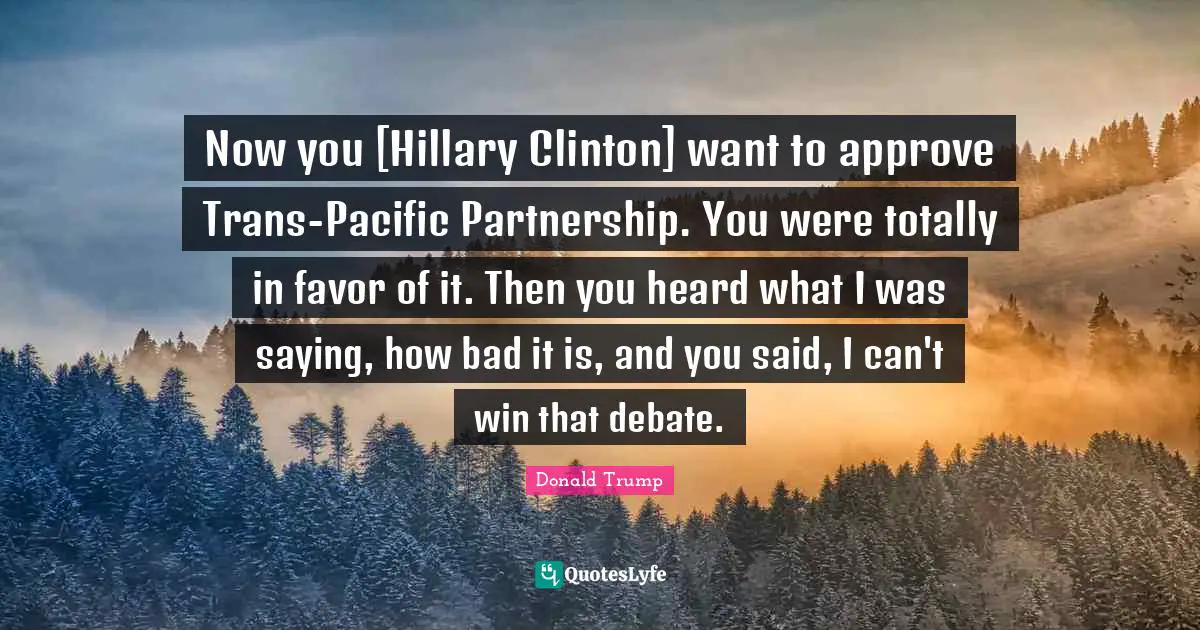 Now you [Hillary Clinton] want to approve Trans-Pacific Partnership. You were totally in favor of it. Then you heard what I was saying, how bad it is, and you said, I can't win that debate.