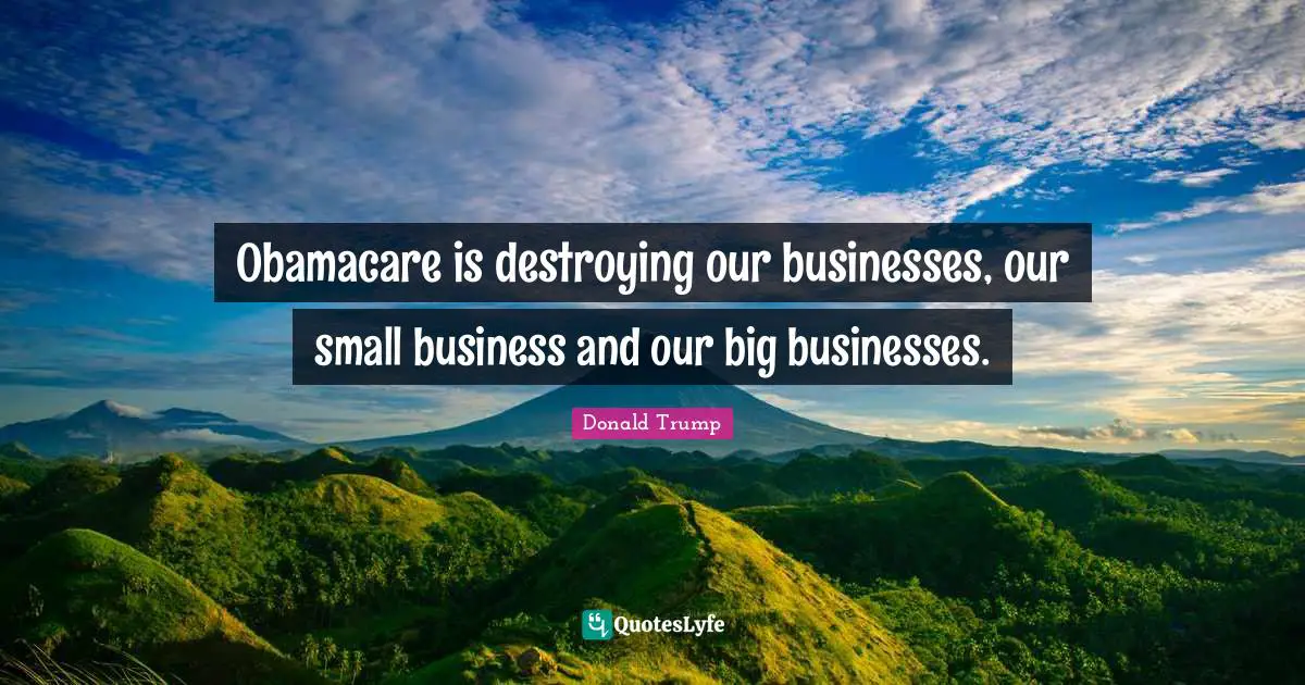 Obamacare is destroying our businesses, our small business and our big businesses.