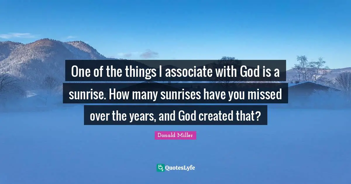 One of the things I associate with God is a sunrise. How many sunrises have you missed over the years, and God created that?
