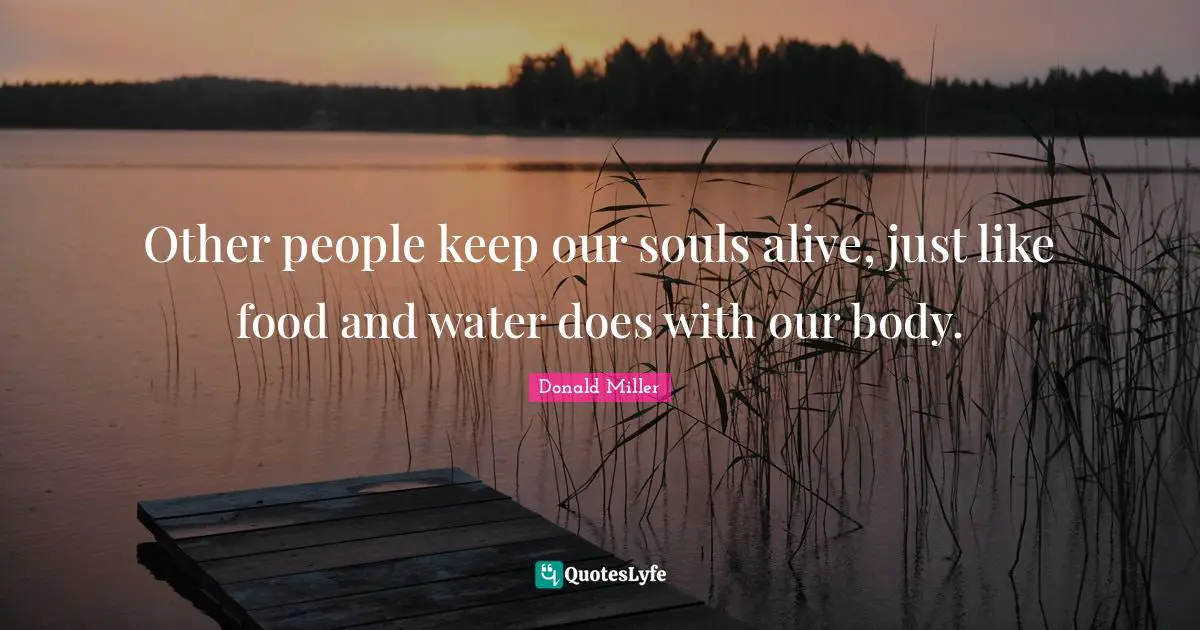 Other people keep our souls alive, just like food and water does with our body.