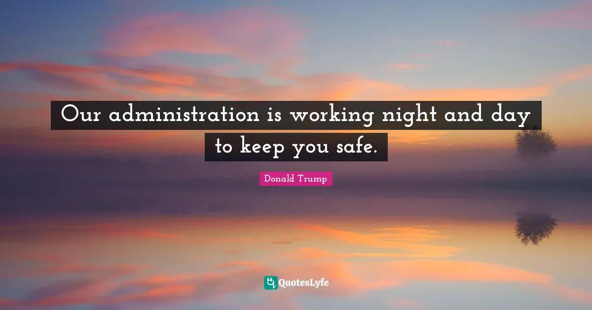Our administration is working night and day to keep you safe.
