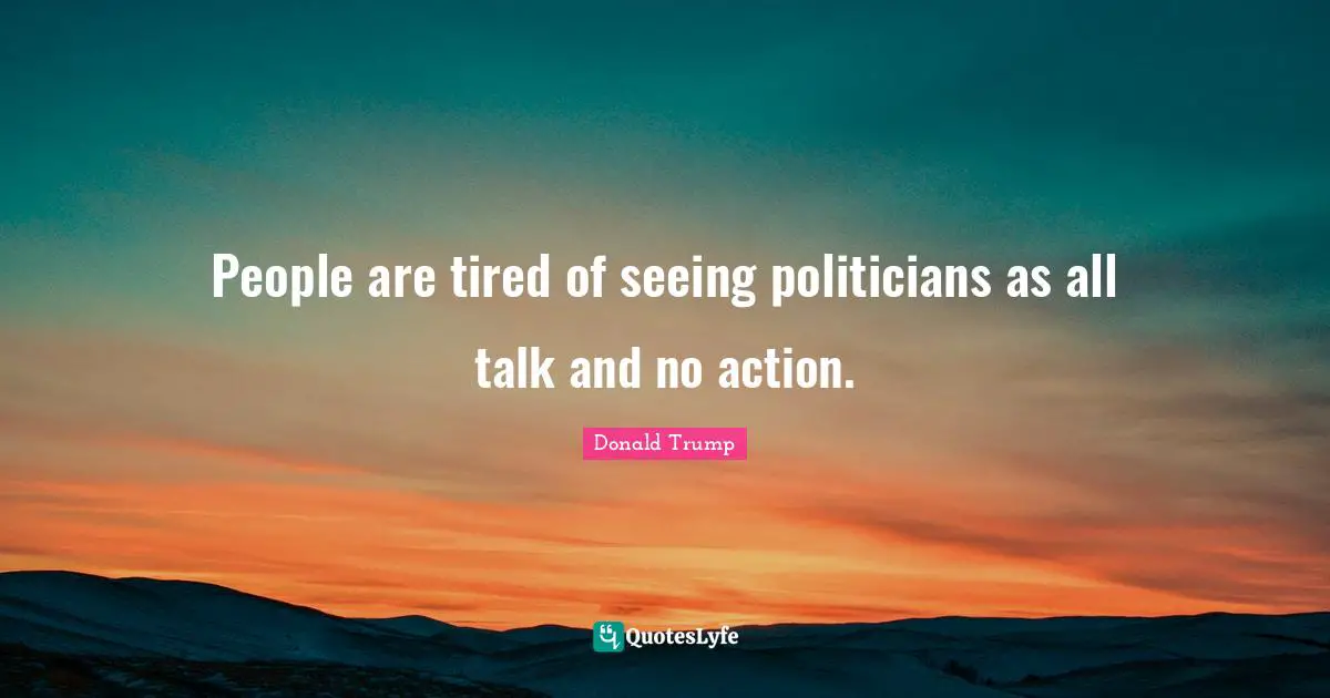 People are tired of seeing politicians as all talk and no action.