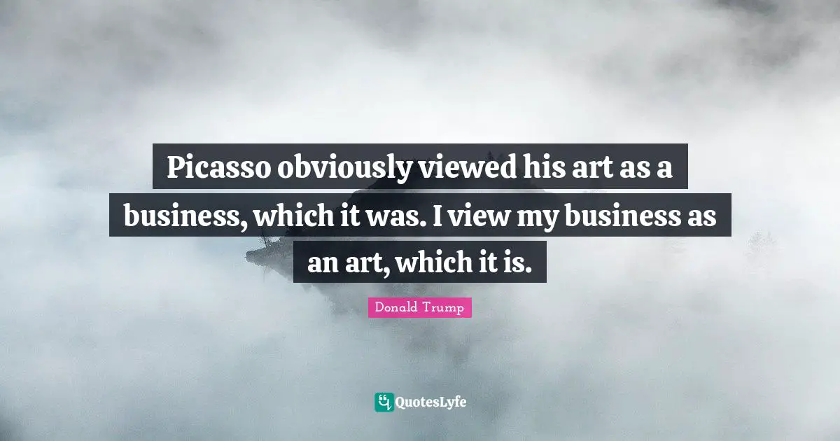 Picasso obviously viewed his art as a business, which it was. I view my business as an art, which it is.
