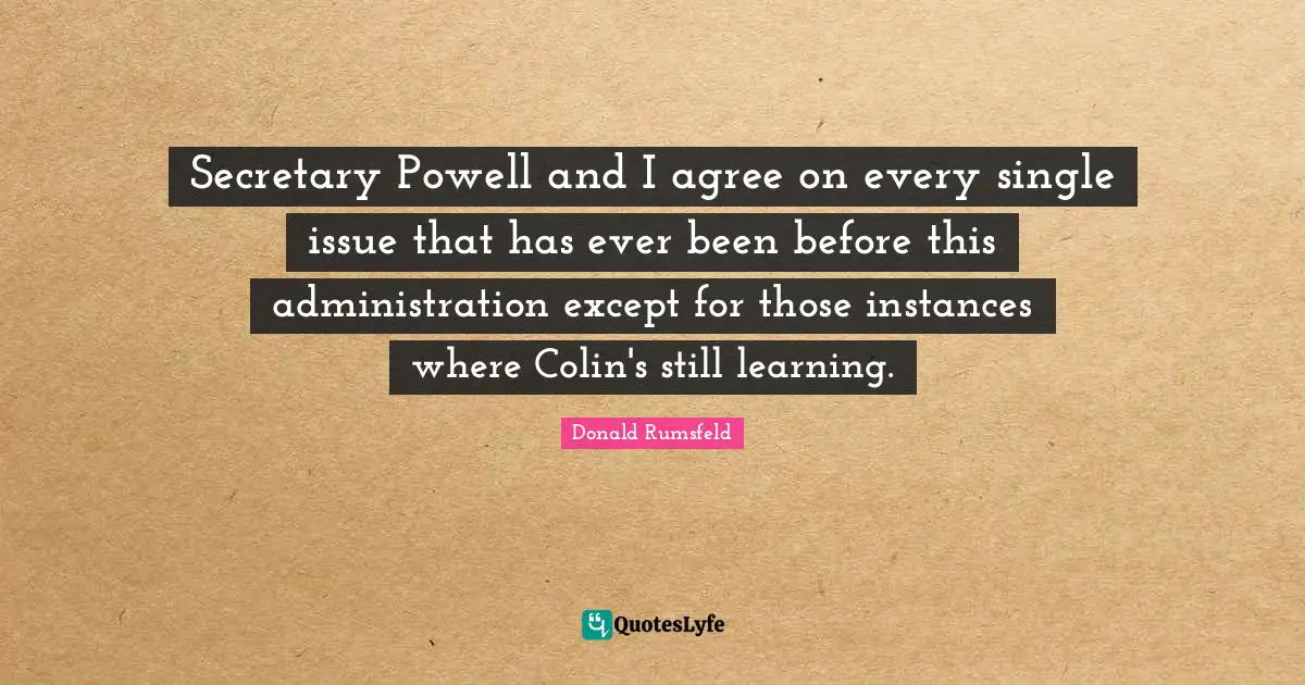Secretary Powell and I agree on every single issue that has ever been before this administration except for those instances where Colin's still learning.
